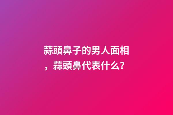 蒜頭鼻子的男人面相，蒜頭鼻代表什么？